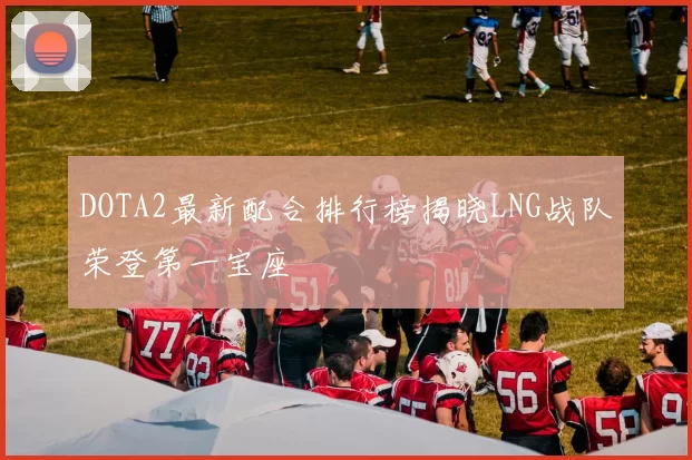 DOTA2最新配合排行榜揭晓LNG战队荣登第一宝座