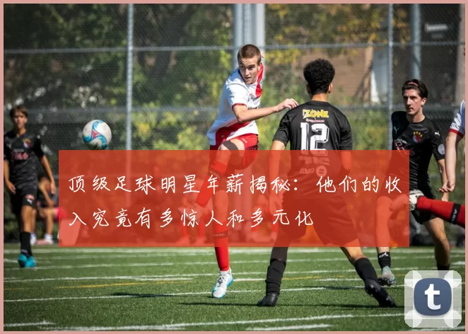 顶级足球明星年薪揭秘：他们的收入究竟有多惊人和多元化