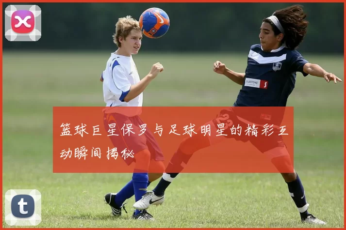 篮球巨星保罗与足球明星的精彩互动瞬间揭秘