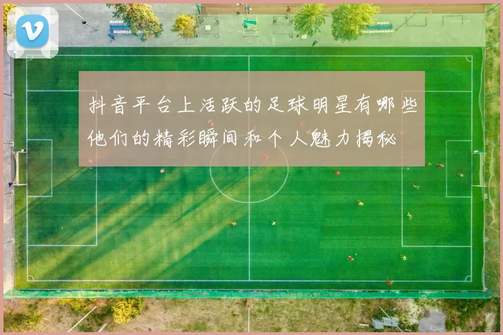 抖音平台上活跃的足球明星有哪些他们的精彩瞬间和个人魅力揭秘