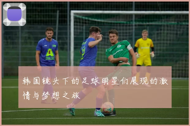 韩国镜头下的足球明星们展现的激情与梦想之旅