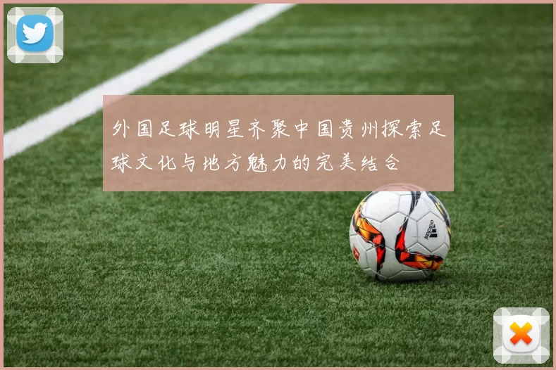 外国足球明星齐聚中国贵州探索足球文化与地方魅力的完美结合