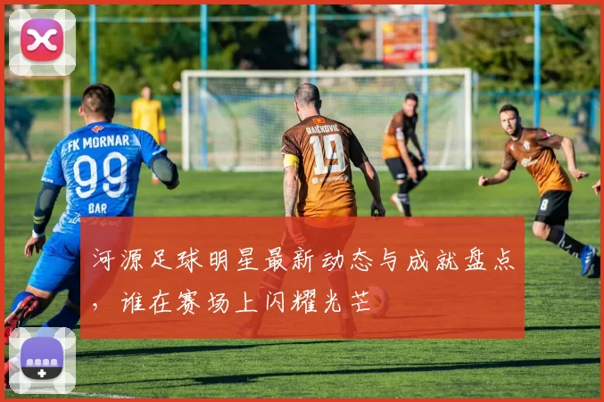 河源足球明星最新动态与成就盘点，谁在赛场上闪耀光芒