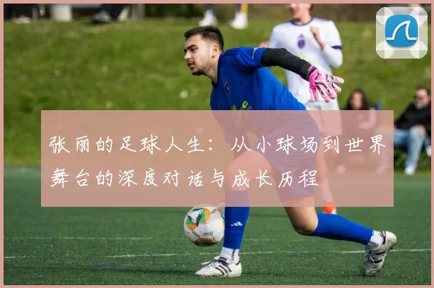 张丽的足球人生：从小球场到世界舞台的深度对话与成长历程