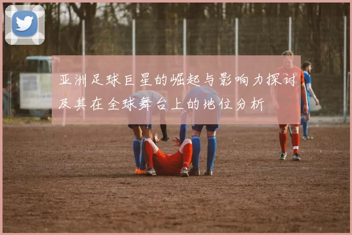 亚洲足球巨星的崛起与影响力探讨及其在全球舞台上的地位分析