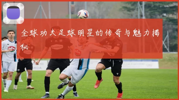 全球功夫足球明星的传奇与魅力揭秘