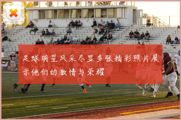 足球明星风采尽显多张精彩照片展示他们的激情与荣耀