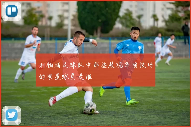利物浦足球队中那些展现华丽技巧的明星球员是谁