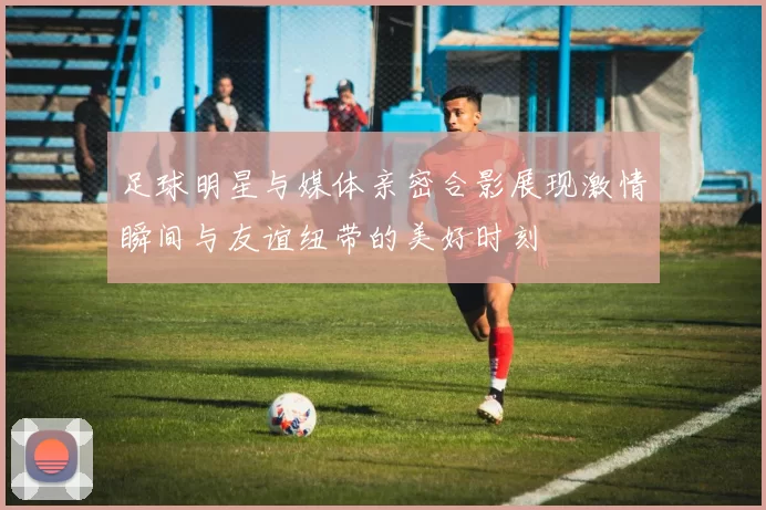 足球明星与媒体亲密合影展现激情瞬间与友谊纽带的美好时刻