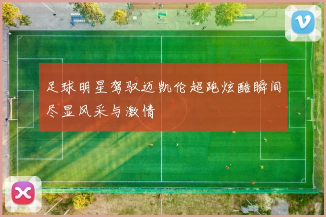 足球明星驾驭迈凯伦超跑炫酷瞬间尽显风采与激情