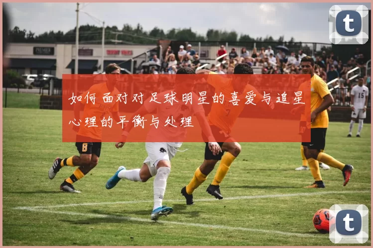 如何面对对足球明星的喜爱与追星心理的平衡与处理