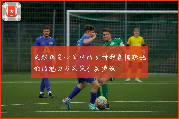 足球明星心目中的女神形象揭晓她们的魅力与风采引发热议