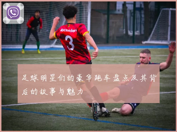 足球明星们的豪华跑车盘点及其背后的故事与魅力