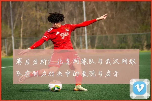 赛后分析：北京网球队与武汉网球队在耐力对决中的表现与启示