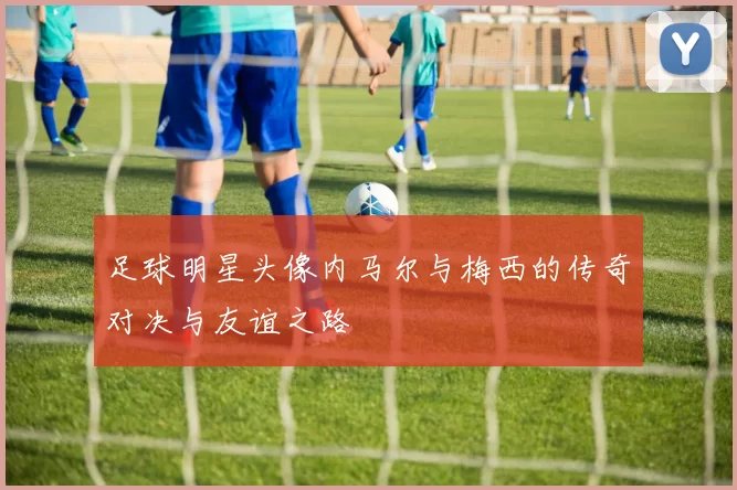 足球明星头像内马尔与梅西的传奇对决与友谊之路