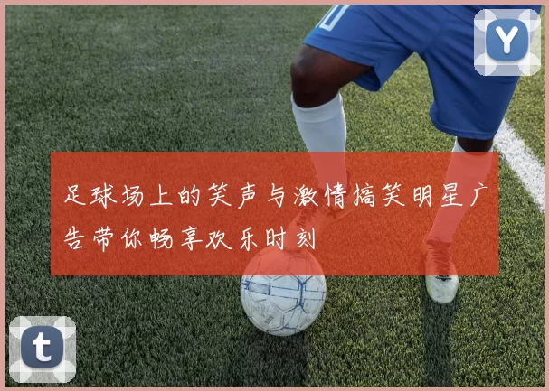 足球场上的笑声与激情搞笑明星广告带你畅享欢乐时刻