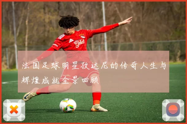 法国足球明星孜达尼的传奇人生与辉煌成就全景回顾