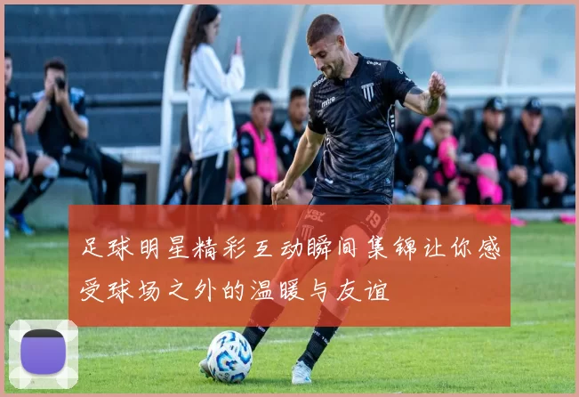 足球明星精彩互动瞬间集锦让你感受球场之外的温暖与友谊