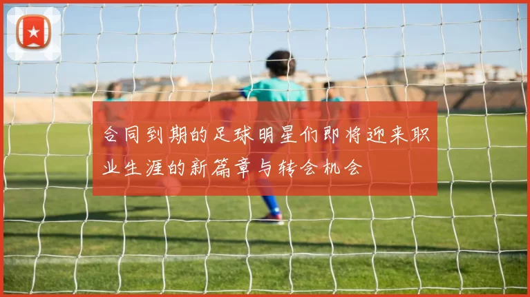 合同到期的足球明星们即将迎来职业生涯的新篇章与转会机会