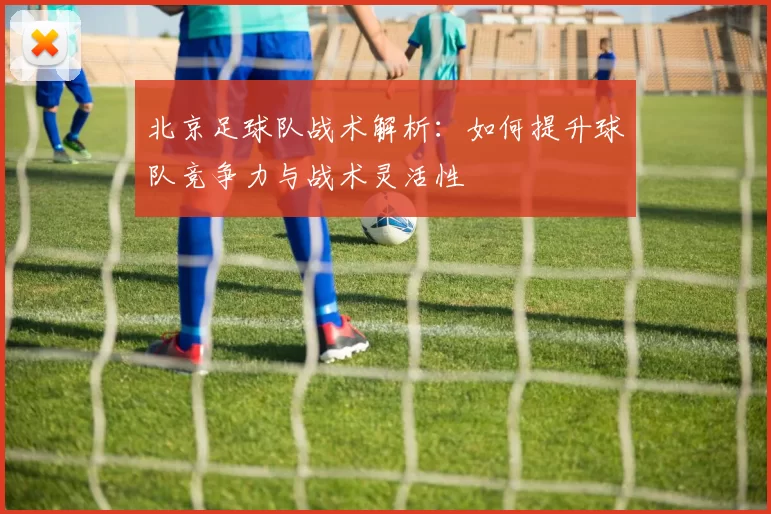 北京足球队战术解析：如何提升球队竞争力与战术灵活性