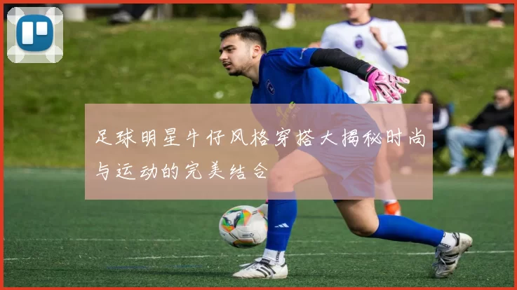 足球明星牛仔风格穿搭大揭秘时尚与运动的完美结合