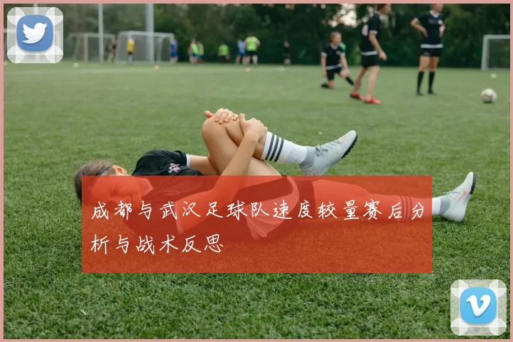 成都与武汉足球队速度较量赛后分析与战术反思