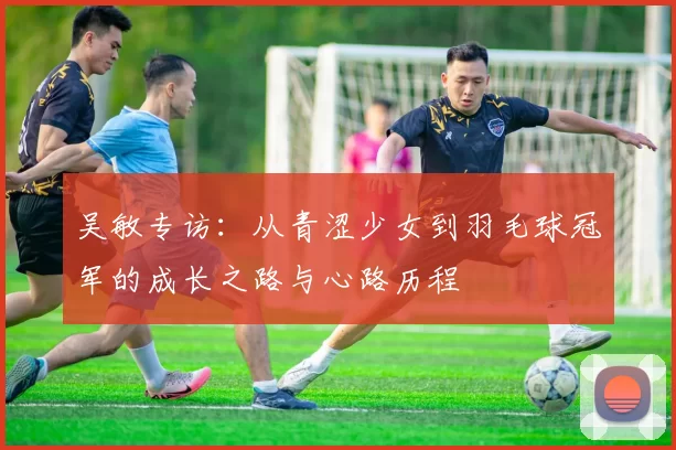 吴敏专访：从青涩少女到羽毛球冠军的成长之路与心路历程