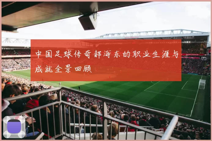 中国足球传奇郝海东的职业生涯与成就全景回顾