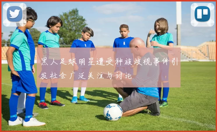 黑人足球明星遭受种族歧视事件引发社会广泛关注与讨论