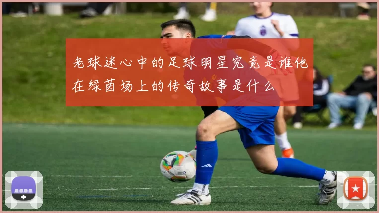 老球迷心中的足球明星究竟是谁他在绿茵场上的传奇故事是什么