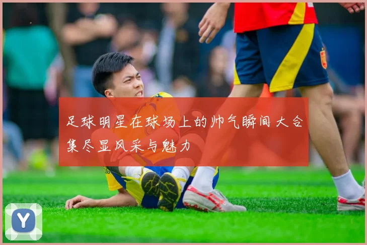 足球明星在球场上的帅气瞬间大合集尽显风采与魅力