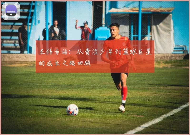 王伟专访：从青涩少年到篮球巨星的成长之路回顾