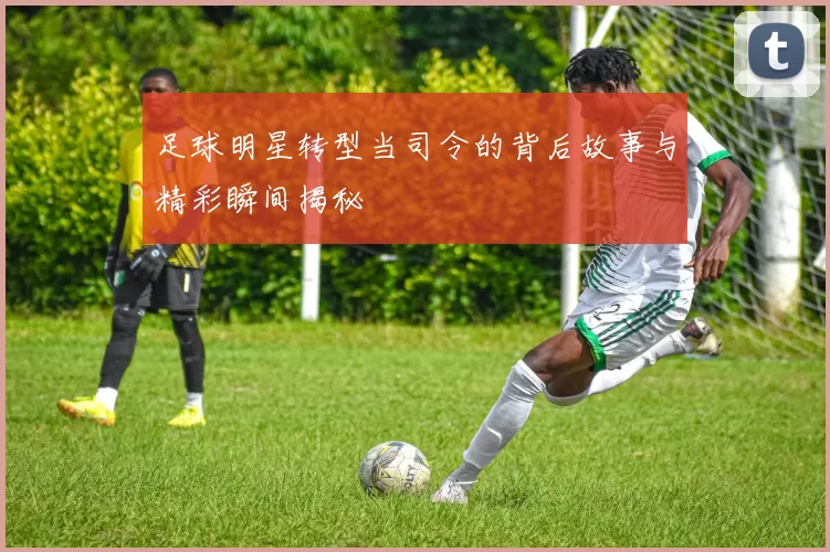 足球明星转型当司令的背后故事与精彩瞬间揭秘