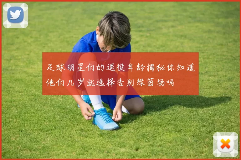 足球明星们的退役年龄揭秘你知道他们几岁就选择告别绿茵场吗