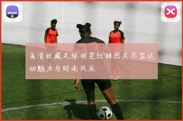 高清收藏足球明星短裤图片尽显运动魅力与时尚风采