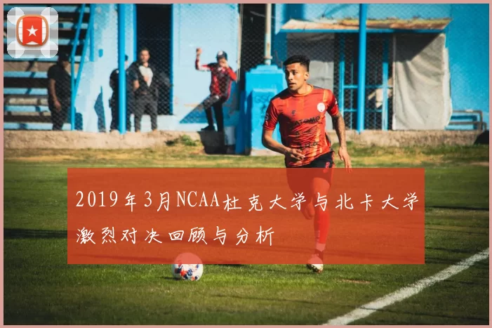 2019年3月NCAA杜克大学与北卡大学激烈对决回顾与分析