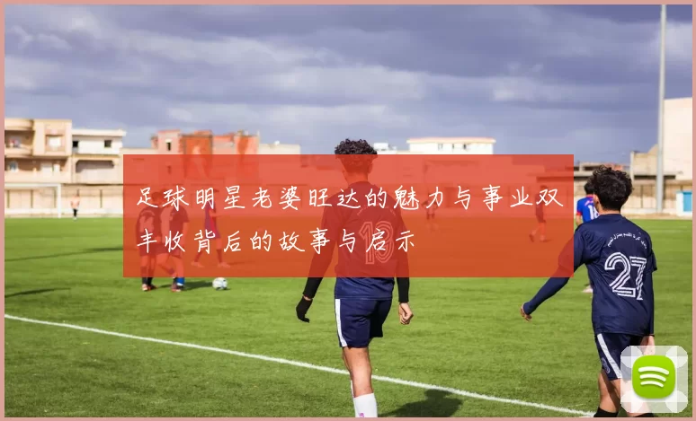 足球明星老婆旺达的魅力与事业双丰收背后的故事与启示