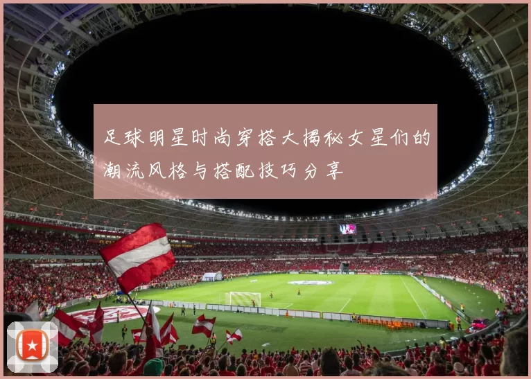 足球明星时尚穿搭大揭秘女星们的潮流风格与搭配技巧分享
