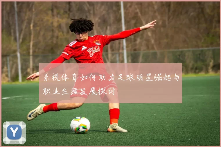 乐视体育如何助力足球明星崛起与职业生涯发展探讨
