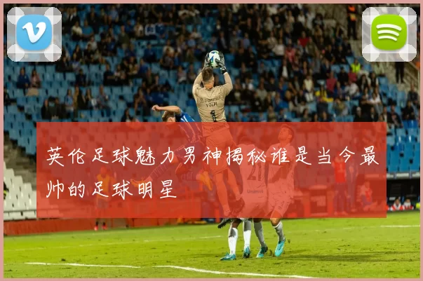 英伦足球魅力男神揭秘谁是当今最帅的足球明星