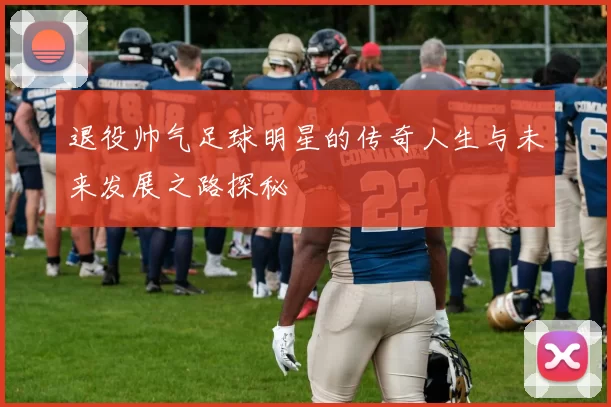退役帅气足球明星的传奇人生与未来发展之路探秘