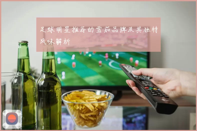 足球明星推荐的雪茄品牌及其独特风味解析