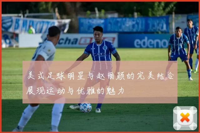 美式足球明星与赵丽颖的完美结合展现运动与优雅的魅力