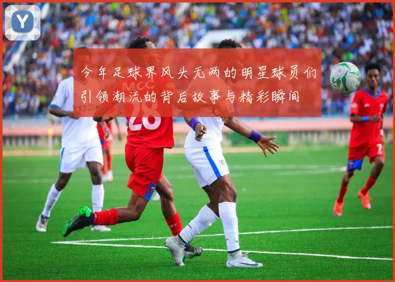 今年足球界风头无两的明星球员们引领潮流的背后故事与精彩瞬间