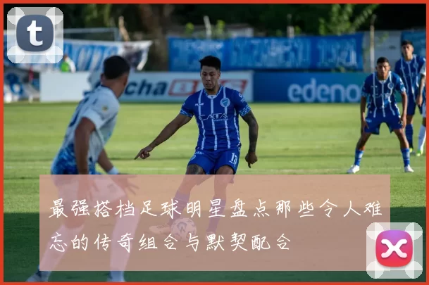 最强搭档足球明星盘点那些令人难忘的传奇组合与默契配合