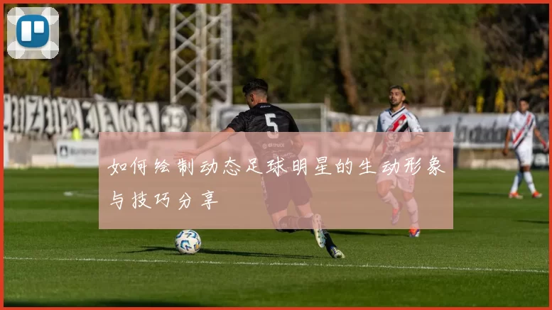 如何绘制动态足球明星的生动形象与技巧分享