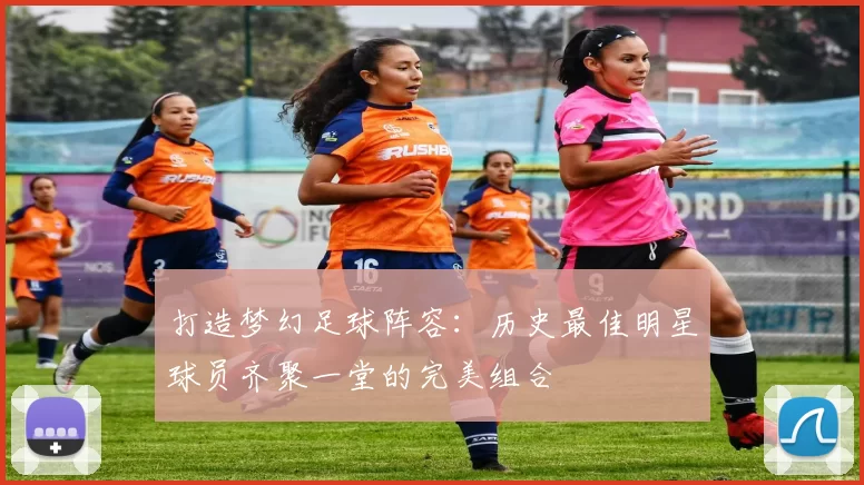 打造梦幻足球阵容：历史最佳明星球员齐聚一堂的完美组合