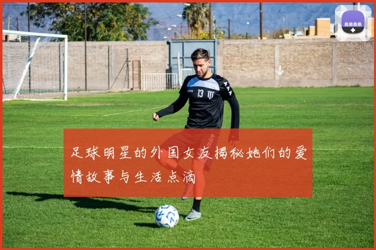 足球明星的外国女友揭秘她们的爱情故事与生活点滴
