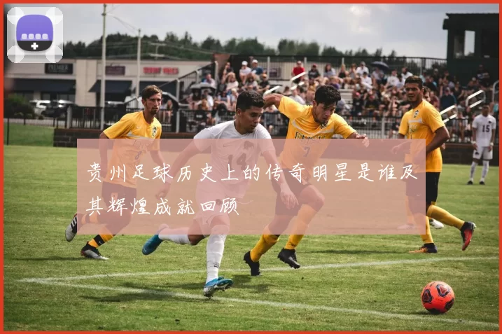 贵州足球历史上的传奇明星是谁及其辉煌成就回顾