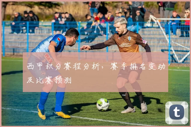 西甲积分赛程分析，赛季排名变动及比赛预测